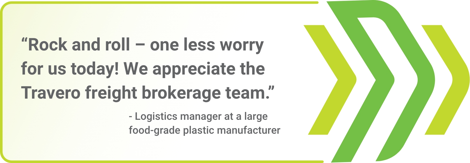 "Rock and roll - one less worry for us today! We appreciate the Travero freight brokerage team." - Logistics manager at a large food-grade plastic manufacturer