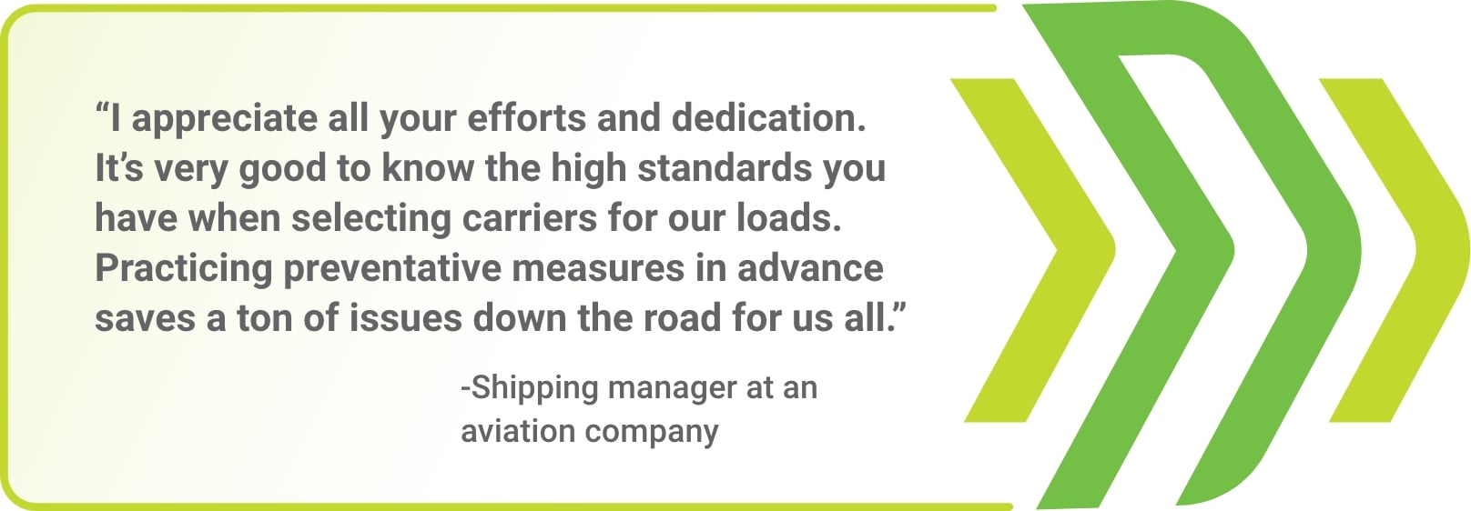 "I appreciate all your efforts and dedication. It's very good to know the high standards you have when selecting carriers for our loads. Practicing preventative measures in advance saves a ton of issues down the road for us all." - Shipping manager at an aviation company